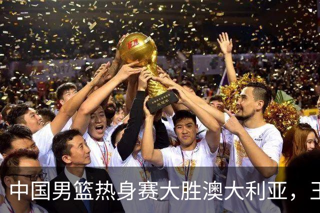 中国男篮热身赛大胜澳大利亚，王俊杰表现出色拿下23分